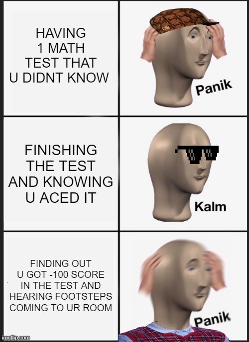 frt | HAVING 1 MATH TEST THAT U DIDNT KNOW; FINISHING THE TEST AND KNOWING U ACED IT; FINDING OUT U GOT -100 SCORE IN THE TEST AND HEARING FOOTSTEPS COMING TO UR ROOM | image tagged in memes,panik kalm panik | made w/ Imgflip meme maker