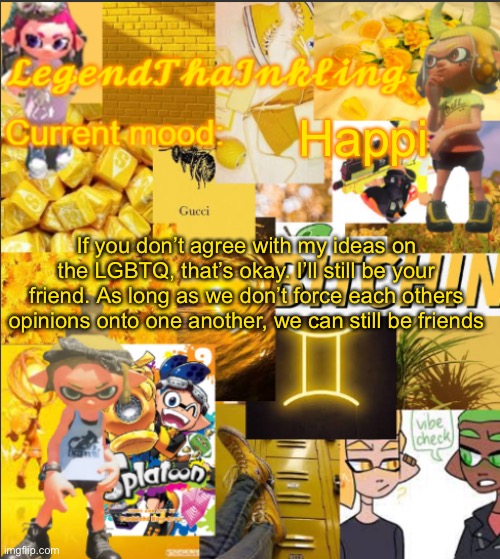 This goes to Oomi boi and Pearl | Happi; If you don’t agree with my ideas on the LGBTQ, that’s okay. I’ll still be your friend. As long as we don’t force each others opinions onto one another, we can still be friends | image tagged in legendthainkling's announcement temp | made w/ Imgflip meme maker