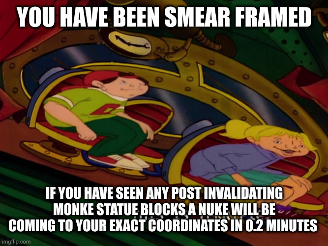 l bozo | YOU HAVE BEEN SMEAR FRAMED; IF YOU HAVE SEEN ANY POST INVALIDATING MONKE STATUE BLOCKS A NUKE WILL BE COMING TO YOUR EXACT COORDINATES IN 0.2 MINUTES | image tagged in this is terrific | made w/ Imgflip meme maker