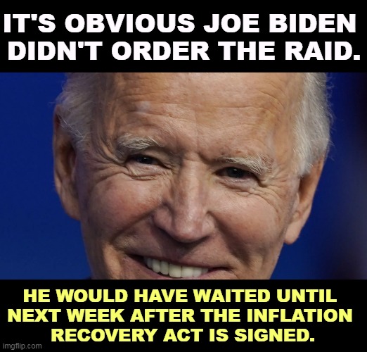 The day of the Senate vote? Biden would not step on his own story. | IT'S OBVIOUS JOE BIDEN 
DIDN'T ORDER THE RAID. HE WOULD HAVE WAITED UNTIL 
NEXT WEEK AFTER THE INFLATION 
RECOVERY ACT IS SIGNED. | image tagged in biden,garland,trump,raid,criminal,crime | made w/ Imgflip meme maker