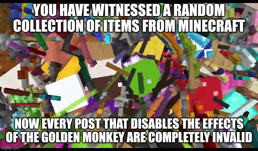 T | YOU HAVE WITNESSED A RANDOM COLLECTION OF ITEMS FROM MINECRAFT; NOW EVERY POST THAT DISABLES THE EFFECTS OF THE GOLDEN MONKEY ARE COMPLETELY INVALID | image tagged in hdusnajdbhsjfbdjsbdhdjdbchd | made w/ Imgflip meme maker