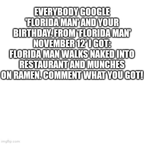 You don't have to include your birthday if you don't want to. |  EVERYBODY GOOGLE 'FLORIDA MAN' AND YOUR BIRTHDAY. FROM 'FLORIDA MAN' NOVEMBER 12' I GOT: FLORIDA MAN WALKS NAKED INTO RESTAURANT AND MUNCHES ON RAMEN. COMMENT WHAT YOU GOT! | image tagged in memes,blank transparent square,florida man | made w/ Imgflip meme maker