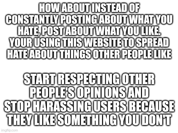 I heard you've been banned from a lot of streams because of this. We're all tired of it | HOW ABOUT INSTEAD OF CONSTANTLY POSTING ABOUT WHAT YOU HATE, POST ABOUT WHAT YOU LIKE. YOUR USING THIS WEBSITE TO SPREAD HATE ABOUT THINGS OTHER PEOPLE LIKE; START RESPECTING OTHER PEOPLE'S OPINIONS AND STOP HARASSING USERS BECAUSE THEY LIKE SOMETHING YOU DON'T | image tagged in blank white template | made w/ Imgflip meme maker
