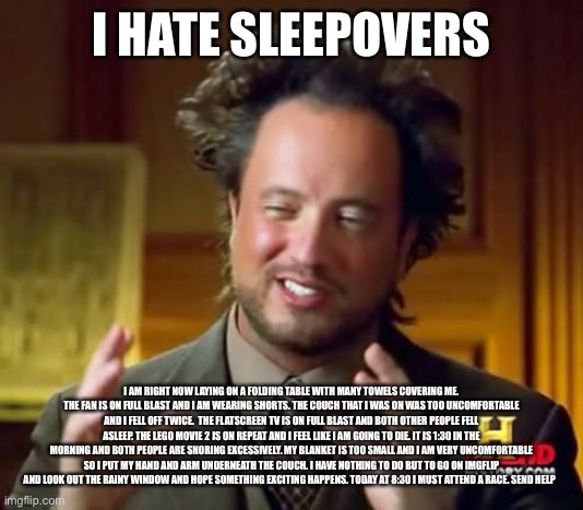 I hate sleepovers | I HATE SLEEPOVERS; I AM RIGHT NOW LAYING ON A FOLDING TABLE WITH MANY TOWELS COVERING ME. THE FAN IS ON FULL BLAST AND I AM WEARING SHORTS. THE COUCH THAT I WAS ON WAS TOO UNCOMFORTABLE AND I FELL OFF TWICE.  THE FLATSCREEN TV IS ON FULL BLAST AND BOTH OTHER PEOPLE FELL ASLEEP. THE LEGO MOVIE 2 IS ON REPEAT AND I FEEL LIKE I AM GOING TO DIE. IT IS 1:30 IN THE MORNING AND BOTH PEOPLE ARE SNORING EXCESSIVELY. MY BLANKET IS TOO SMALL AND I AM VERY UNCOMFORTABLE SO I PUT MY HAND AND ARM UNDERNEATH THE COUCH. I HAVE NOTHING TO DO BUT TO GO ON IMGFLIP AND LOOK OUT THE RAINY WINDOW AND HOPE SOMETHING EXCITING HAPPENS. TODAY AT 8:30 I MUST ATTEND A RACE. SEND HELP | image tagged in memes,ancient aliens,no tags i must sleep | made w/ Imgflip meme maker