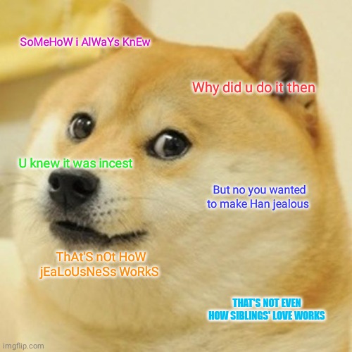 Doge Meme |  SoMeHoW i AlWaYs KnEw; Why did u do it then; U knew it was incest; But no you wanted to make Han jealous; ThAt'S nOt HoW jEaLoUsNeSs WoRkS; THAT'S NOT EVEN HOW SIBLINGS' LOVE WORKS | image tagged in memes,doge,princess leia,doggo,star wars meme,star wars memes | made w/ Imgflip meme maker