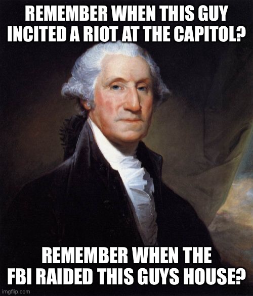 George Washington | REMEMBER WHEN THIS GUY INCITED A RIOT AT THE CAPITOL? REMEMBER WHEN THE FBI RAIDED THIS GUYS HOUSE? | image tagged in memes,george washington | made w/ Imgflip meme maker