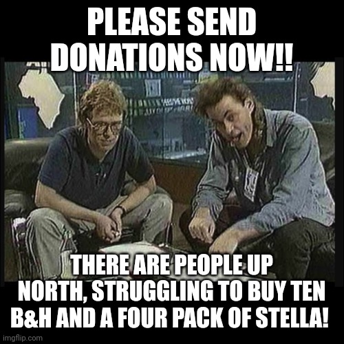 Poor up North | PLEASE SEND DONATIONS NOW!! THERE ARE PEOPLE UP NORTH, STRUGGLING TO BUY TEN B&H AND A FOUR PACK OF STELLA! | image tagged in bob geldof live aid | made w/ Imgflip meme maker