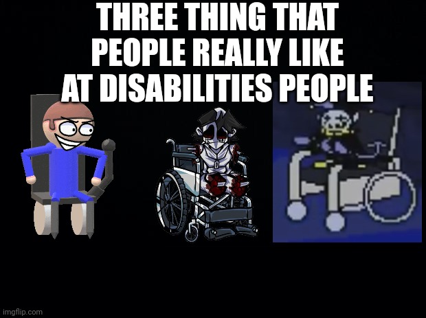 3 THINGS | THREE THING THAT PEOPLE REALLY LIKE AT DISABILITIES PEOPLE | image tagged in black background,jevil,deltarune,fnf,dave and bambi,pokemon memes | made w/ Imgflip meme maker