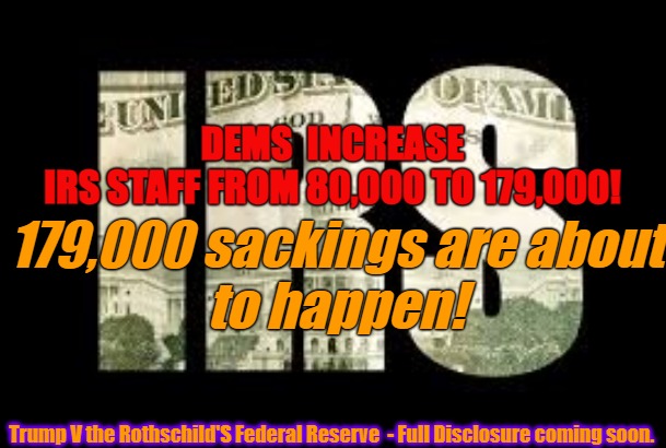 IRS - Biden Dems Inflation Bill | 179,000 sackings are about
to happen! DEMS  INCREASE IRS STAFF FROM 80,000 TO 179,000! Trump V the Rothschild'S Federal Reserve  - Full Disclosure coming soon. | image tagged in irs,internal revenue service,biden,democrats,staff | made w/ Imgflip meme maker