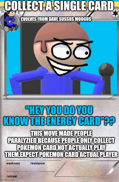 DAVE CARD | COLLECT A SINGLE CARD; EVOLVES FROM DAVE SUSSUS MOOGUS; "HEY YOU DO YOU KNOW THE ENERGY CARD"?? THIS MOVE MADE PEOPLE PARALYZIED BECAUSE PEOPLE ONLY COLLECT POKEMON CARD,NOT ACTUALLY PLAY THEM,EXPECT POKEMON CARD ACTUAL PLAYER | image tagged in pokemon,pokemon memes,dave,dave and bambi,pokemon card meme,pokemon card | made w/ Imgflip meme maker