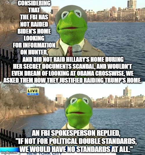 Pretty much this is a truth obvious to all thinking people at this point. | CONSIDERING THAT THE FBI HAS NOT RAIDED BIDEN'S HOME LOOKING FOR INFORMATION ON HUNTER, AND DID NOT RAID HILLARY'S HOME DURING HER SECRET DOCUMENTS SCANDAL, AND WOULDN'T EVEN DREAM OF LOOKING AT OBAMA CROSSWISE, WE ASKED THEM HOW THEY JUSTIFIED RAIDING TRUMP'S HOME. AN FBI SPOKESPERSON REPLIED, "IF NOT FOR POLITICAL DOUBLE STANDARDS, WE WOULD HAVE NO STANDARDS AT ALL." | made w/ Imgflip meme maker