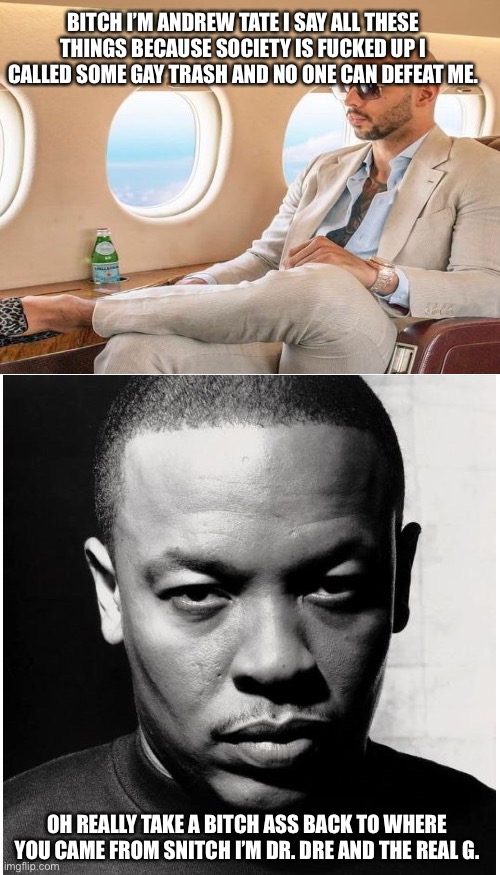 Dr. Dre better than Andrew Tate | BITCH I’M ANDREW TATE I SAY ALL THESE THINGS BECAUSE SOCIETY IS FUCKED UP I CALLED SOME GAY TRASH AND NO ONE CAN DEFEAT ME. OH REALLY TAKE A BITCH ASS BACK TO WHERE YOU CAME FROM SNITCH I’M DR. DRE AND THE REAL G. | image tagged in blank white template,dr dre | made w/ Imgflip meme maker
