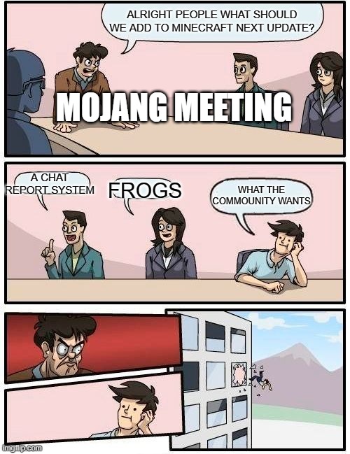 WHO DOES NOT HATE THIS NEW CHAT REPORT SYSTEM IS A MONSTER |  ALRIGHT PEOPLE WHAT SHOULD WE ADD TO MINECRAFT NEXT UPDATE? MOJANG MEETING; A CHAT REPORT SYSTEM; WHAT THE COMMOUNITY WANTS; FROGS | image tagged in memes,boardroom meeting suggestion | made w/ Imgflip meme maker
