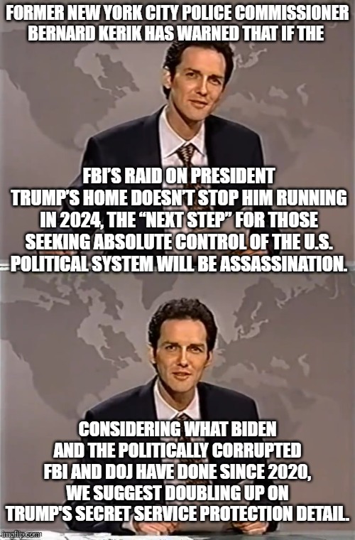 Yep . . . better double up, based on Dem Party history to date. | FORMER NEW YORK CITY POLICE COMMISSIONER BERNARD KERIK HAS WARNED THAT IF THE; FBI’S RAID ON PRESIDENT TRUMP’S HOME DOESN’T STOP HIM RUNNING IN 2024, THE “NEXT STEP” FOR THOSE SEEKING ABSOLUTE CONTROL OF THE U.S. POLITICAL SYSTEM WILL BE ASSASSINATION. CONSIDERING WHAT BIDEN AND THE POLITICALLY CORRUPTED FBI AND DOJ HAVE DONE SINCE 2020, WE SUGGEST DOUBLING UP ON TRUMP'S SECRET SERVICE PROTECTION DETAIL. | image tagged in weekend update with norm | made w/ Imgflip meme maker