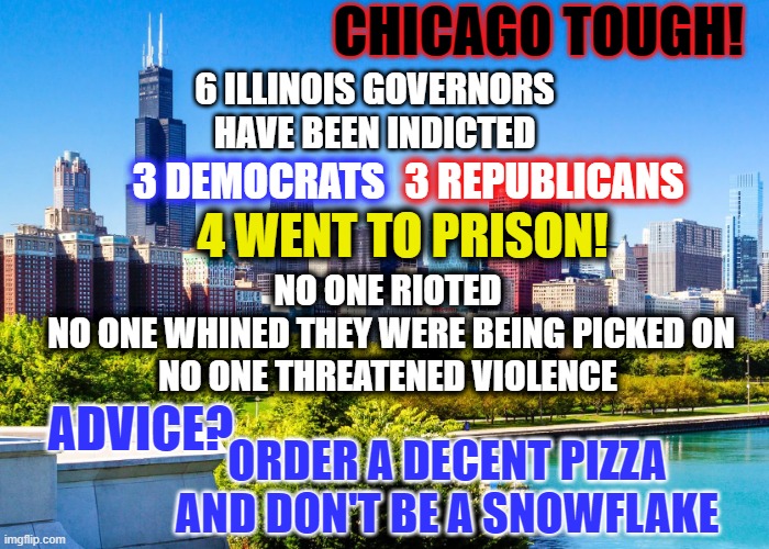 Advice from Chicago | CHICAGO TOUGH! 6 ILLINOIS GOVERNORS
HAVE BEEN INDICTED; 3 REPUBLICANS; 3 DEMOCRATS; 4 WENT TO PRISON! NO ONE RIOTED
 NO ONE WHINED THEY WERE BEING PICKED ON
NO ONE THREATENED VIOLENCE; ADVICE? ORDER A DECENT PIZZA
AND DON'T BE A SNOWFLAKE | made w/ Imgflip meme maker