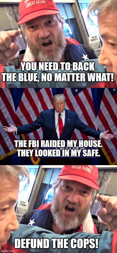 MAGA accidentally getting to the point | YOU NEED TO BACK THE BLUE, NO MATTER WHAT! THE FBI RAIDED MY HOUSE. THEY LOOKED IN MY SAFE. DEFUND THE COPS! | image tagged in angry trump supporter,donald trump | made w/ Imgflip meme maker
