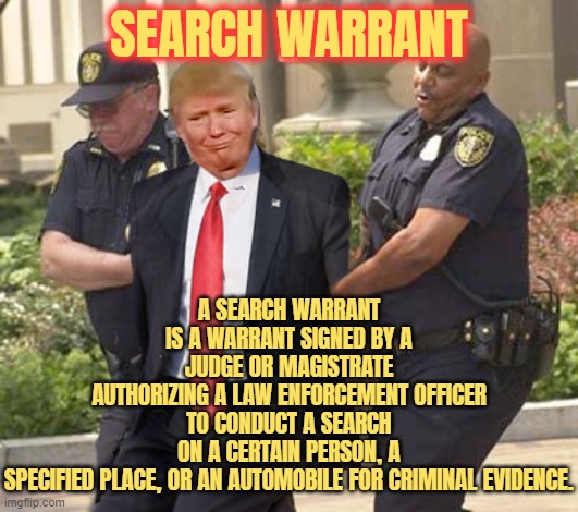 SEARCH WARRANT | A SEARCH WARRANT IS A WARRANT SIGNED BY A JUDGE OR MAGISTRATE
AUTHORIZING A LAW ENFORCEMENT OFFICER
TO CONDUCT A SEARCH ON A CERTAIN PERSON, A SPECIFIED PLACE, OR AN AUTOMOBILE FOR CRIMINAL EVIDENCE. SEARCH WARRANT | image tagged in search warrant,criminal,judge,warrant,trump,law enforcement | made w/ Imgflip meme maker