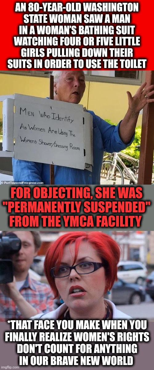 When real women realize they've been completely marginalized | AN 80-YEAR-OLD WASHINGTON
STATE WOMAN SAW A MAN IN A WOMAN’S BATHING SUIT WATCHING FOUR OR FIVE LITTLE GIRLS PULLING DOWN THEIR SUITS IN ORDER TO USE THE TOILET; FOR OBJECTING, SHE WAS
"PERMANENTLY SUSPENDED" FROM THE YMCA FACILITY; *THAT FACE YOU MAKE WHEN YOU
FINALLY REALIZE WOMEN'S RIGHTS
DON'T COUNT FOR ANYTHING
IN OUR BRAVE NEW WORLD | image tagged in plain red,angry feminist,democrats,women,marginalized,transgender | made w/ Imgflip meme maker