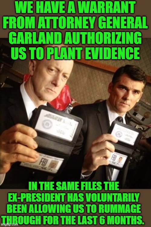 yep | WE HAVE A WARRANT FROM ATTORNEY GENERAL GARLAND AUTHORIZING US TO PLANT EVIDENCE; IN THE SAME FILES THE EX-PRESIDENT HAS VOLUNTARILY BEEN ALLOWING US TO RUMMAGE THROUGH FOR THE LAST 6 MONTHS. | image tagged in fbi | made w/ Imgflip meme maker
