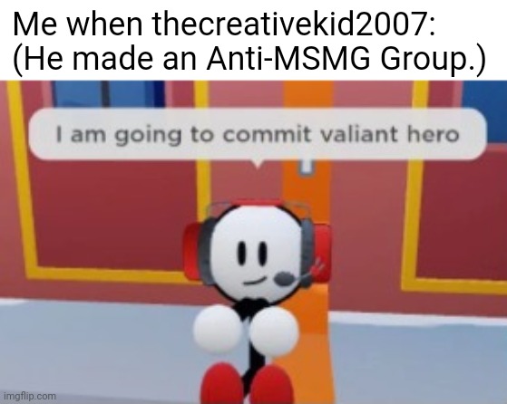 i am going to commit valiant hero | Me when thecreativekid2007: (He made an Anti-MSMG Group.) | image tagged in i am going to commit valiant hero | made w/ Imgflip meme maker