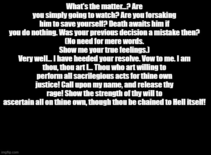 arsene's first line of dialogue (persona 5) | What's the matter...? Are you simply going to watch? Are you forsaking him to save yourself? Death awaits him if you do nothing. Was your previous decision a mistake then?
(No need for mere words. Show me your true feelings.)
Very well... I have heeded your resolve. Vow to me. I am thou, thou art I... Thou who art willing to perform all sacrilegious acts for thine own justice! Call upon my name, and release thy rage! Show the strength of thy will to ascertain all on thine own, though thou be chained to Hell itself! | image tagged in blank black,persona,copypasta | made w/ Imgflip meme maker