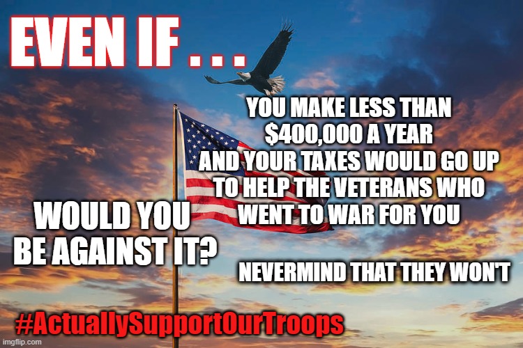 Your taxes for your veterans? | EVEN IF . . . YOU MAKE LESS THAN
$400,000 A YEAR
AND YOUR TAXES WOULD GO UP
TO HELP THE VETERANS WHO
WENT TO WAR FOR YOU; WOULD YOU 
BE AGAINST IT? NEVERMIND THAT THEY WON'T; #ActuallySupportOurTroops | made w/ Imgflip meme maker