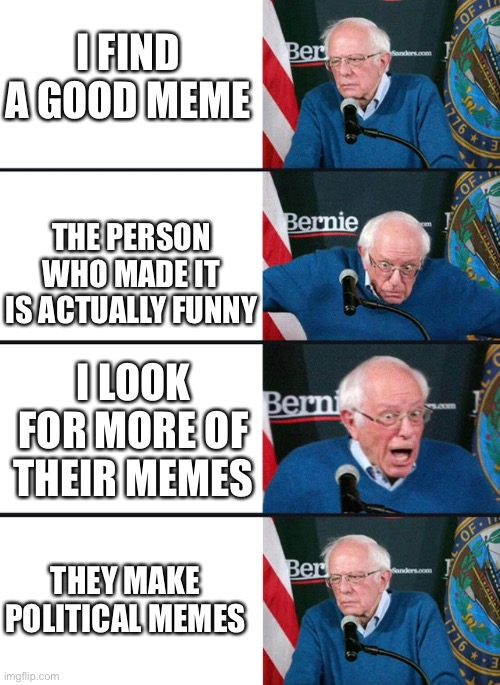 I don’t feel like making a title so I won’t | I FIND A GOOD MEME; THE PERSON WHO MADE IT IS ACTUALLY FUNNY; I LOOK FOR MORE OF THEIR MEMES; THEY MAKE POLITICAL MEMES | image tagged in bernie excited and then disappointed,political | made w/ Imgflip meme maker