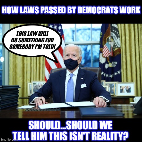 Laws.....they do things! Too bad the people passing them can't explain. | HOW LAWS PASSED BY DEMOCRATS WORK; THIS LAW WILL DO SOMETHING FOR SOMEBODY I'M TOLD! SHOULD...SHOULD WE TELL HIM THIS ISN'T REALITY? | image tagged in biden signing,laws,democrats,liberal hypocrisy,stupid people,wth | made w/ Imgflip meme maker