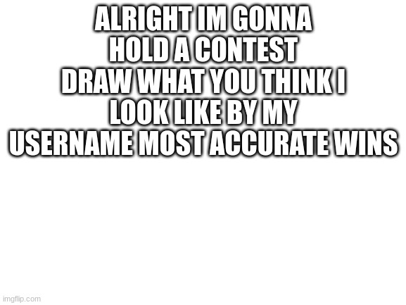 deadline is august 23rd | ALRIGHT IM GONNA HOLD A CONTEST DRAW WHAT YOU THINK I LOOK LIKE BY MY USERNAME MOST ACCURATE WINS | image tagged in blank white template | made w/ Imgflip meme maker