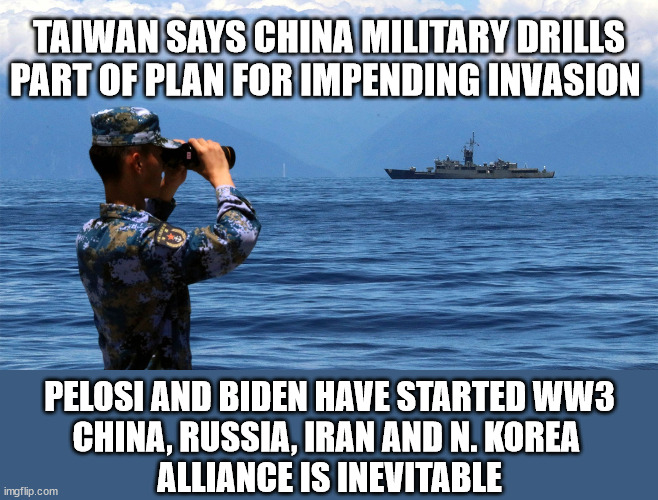 WW3 is Inevitable | TAIWAN SAYS CHINA MILITARY DRILLS PART OF PLAN FOR IMPENDING INVASION; PELOSI AND BIDEN HAVE STARTED WW3
CHINA, RUSSIA, IRAN AND N. KOREA 
ALLIANCE IS INEVITABLE | image tagged in china,pelosi,biden,russia,iran,north korea | made w/ Imgflip meme maker