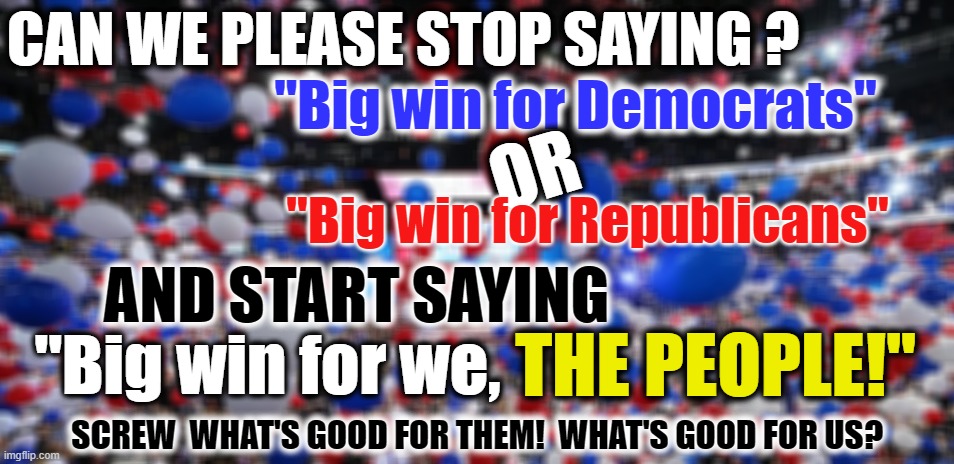 BIG win for ...? | CAN WE PLEASE STOP SAYING ? "Big win for Democrats"; OR; "Big win for Republicans"; AND START SAYING; "Big win for we, THE PEOPLE!"; SCREW  WHAT'S GOOD FOR THEM!  WHAT'S GOOD FOR US? | made w/ Imgflip meme maker