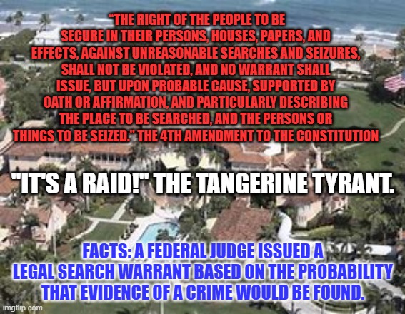 “People have got to know whether or not their president is a crook.” Richard Nixon | “THE RIGHT OF THE PEOPLE TO BE SECURE IN THEIR PERSONS, HOUSES, PAPERS, AND EFFECTS, AGAINST UNREASONABLE SEARCHES AND SEIZURES, SHALL NOT BE VIOLATED, AND NO WARRANT SHALL ISSUE, BUT UPON PROBABLE CAUSE, SUPPORTED BY OATH OR AFFIRMATION, AND PARTICULARLY DESCRIBING THE PLACE TO BE SEARCHED, AND THE PERSONS OR THINGS TO BE SEIZED.” THE 4TH AMENDMENT TO THE CONSTITUTION; "IT'S A RAID!" THE TANGERINE TYRANT. FACTS: A FEDERAL JUDGE ISSUED A LEGAL SEARCH WARRANT BASED ON THE PROBABILITY THAT EVIDENCE OF A CRIME WOULD BE FOUND. | image tagged in politics | made w/ Imgflip meme maker