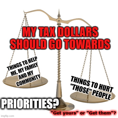 Your tax dollars for ... | MY TAX DOLLARS
SHOULD GO TOWARDS; THINGS TO HELP
ME, MY FAMILY
AND MY 
COMMUNITY; THINGS TO HURT 
"THOSE" PEOPLE; PRIORITIES? "Get yours" or "Get them"? | made w/ Imgflip meme maker