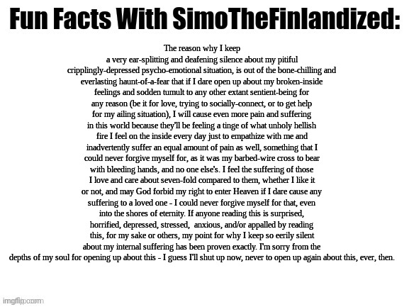 Fun Facts With SimoTheFinlandized (Only This Time, This One Ain't Fun): | The reason why I keep a very ear-splitting and deafening silence about my pitiful cripplingly-depressed psycho-emotional situation, is out of the bone-chilling and everlasting haunt-of-a-fear that if I dare open up about my broken-inside feelings and sodden tumult to any other extant sentient-being for any reason (be it for love, trying to socially-connect, or to get help for my ailing situation), I will cause even more pain and suffering in this world because they'll be feeling a tinge of what unholy hellish fire I feel on the inside every day just to empathize with me and inadvertently suffer an equal amount of pain as well, something that I could never forgive myself for, as it was my barbed-wire cross to bear with bleeding hands, and no one else's. I feel the suffering of those I love and care about seven-fold compared to them, whether I like it or not, and may God forbid my right to enter Heaven if I dare cause any suffering to a loved one - I could never forgive myself for that, even into the shores of eternity. If anyone reading this is surprised, horrified, depressed, stressed,  anxious, and/or appalled by reading this, for my sake or others, my point for why I keep so eerily silent about my internal suffering has been proven exactly. I'm sorry from the depths of my soul for opening up about this - I guess I'll shut up now, never to open up again about this, ever, then. | image tagged in fun facts with simothefinlandized,depression sadness hurt pain anxiety,venting post | made w/ Imgflip meme maker