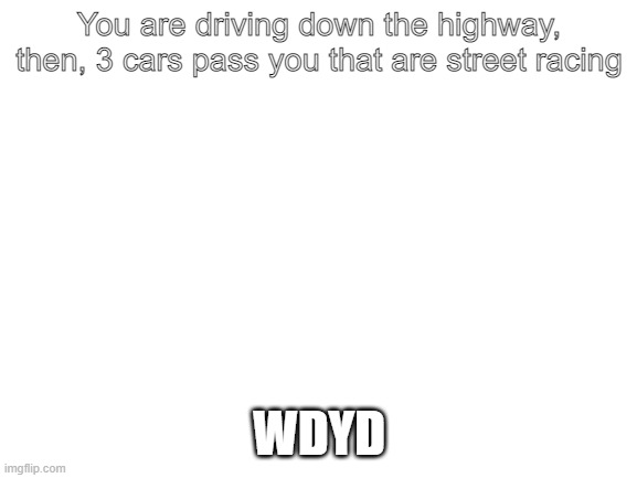 Blank White Template | You are driving down the highway, then, 3 cars pass you that are street racing; WDYD | image tagged in blank white template | made w/ Imgflip meme maker