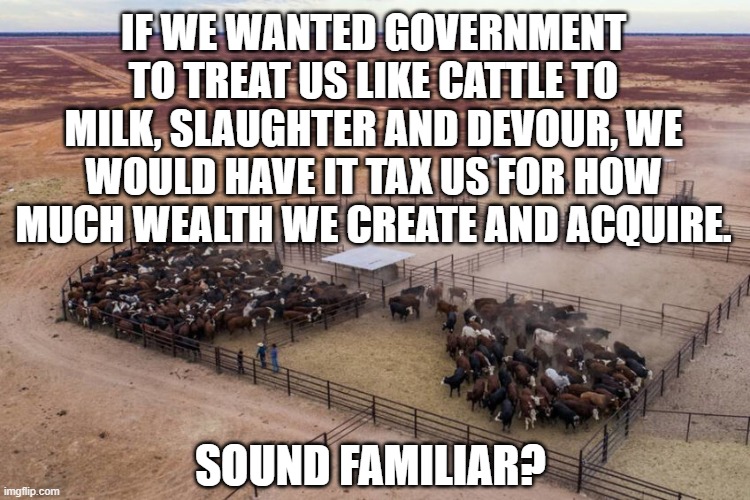 Cattle Ranch Economy |  IF WE WANTED GOVERNMENT TO TREAT US LIKE CATTLE TO MILK, SLAUGHTER AND DEVOUR, WE WOULD HAVE IT TAX US FOR HOW MUCH WEALTH WE CREATE AND ACQUIRE. SOUND FAMILIAR? | image tagged in economics,anarchy,taxation is theft,alternate reality,future,poverty | made w/ Imgflip meme maker