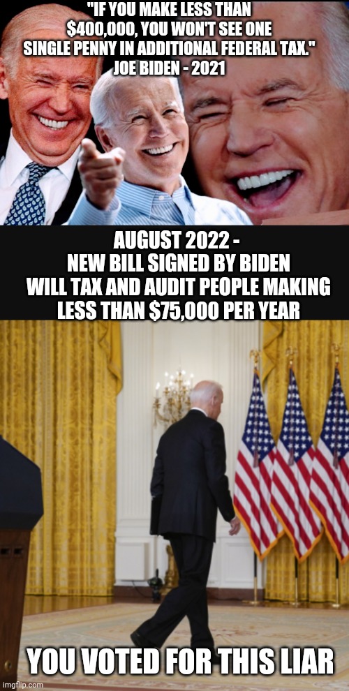 Tax The Rich? Naw. . . | "IF YOU MAKE LESS THAN $400,000, YOU WON'T SEE ONE SINGLE PENNY IN ADDITIONAL FEDERAL TAX."
JOE BIDEN - 2021; AUGUST 2022 - 
NEW BILL SIGNED BY BIDEN
WILL TAX AND AUDIT PEOPLE MAKING LESS THAN $75,000 PER YEAR; YOU VOTED FOR THIS LIAR | image tagged in liberals,leftists,democrats,biden,congress,irs | made w/ Imgflip meme maker