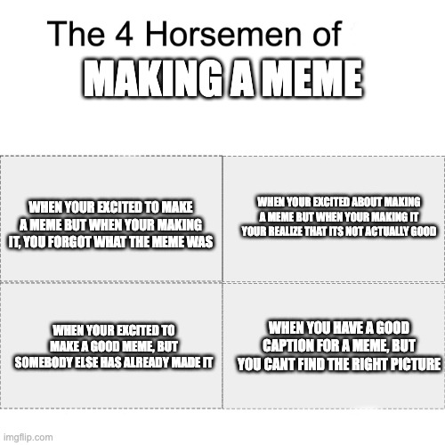 Four horsemen | MAKING A MEME; WHEN YOUR EXCITED TO MAKE A MEME BUT WHEN YOUR MAKING IT, YOU FORGOT WHAT THE MEME WAS; WHEN YOUR EXCITED ABOUT MAKING A MEME BUT WHEN YOUR MAKING IT YOUR REALIZE THAT ITS NOT ACTUALLY GOOD; WHEN YOUR EXCITED TO MAKE A GOOD MEME, BUT SOMEBODY ELSE HAS ALREADY MADE IT; WHEN YOU HAVE A GOOD CAPTION FOR A MEME, BUT YOU CANT FIND THE RIGHT PICTURE | image tagged in four horsemen | made w/ Imgflip meme maker