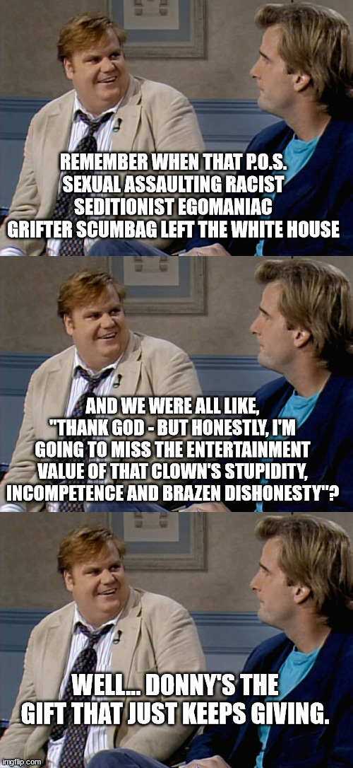It's both riveting and hilarious watching all the evil he was involved with being proven by his own minions. | REMEMBER WHEN THAT P.O.S. SEXUAL ASSAULTING RACIST SEDITIONIST EGOMANIAC GRIFTER SCUMBAG LEFT THE WHITE HOUSE; AND WE WERE ALL LIKE, "THANK GOD - BUT HONESTLY, I'M GOING TO MISS THE ENTERTAINMENT VALUE OF THAT CLOWN'S STUPIDITY, INCOMPETENCE AND BRAZEN DISHONESTY"? WELL... DONNY'S THE GIFT THAT JUST KEEPS GIVING. | image tagged in remember that time,trump behind bars | made w/ Imgflip meme maker