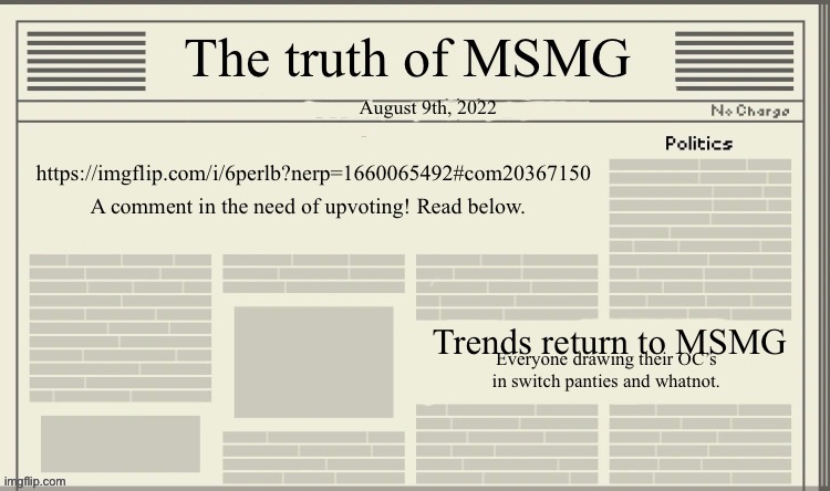 https://imgflip.com/i/6perlb?nerp=1660065492#com20367150 | August 9th, 2022; https://imgflip.com/i/6perlb?nerp=1660065492#com20367150; A comment in the need of upvoting! Read below. Trends return to MSMG; Everyone drawing their OC’s in switch panties and whatnot. | image tagged in the truth of msmg | made w/ Imgflip meme maker