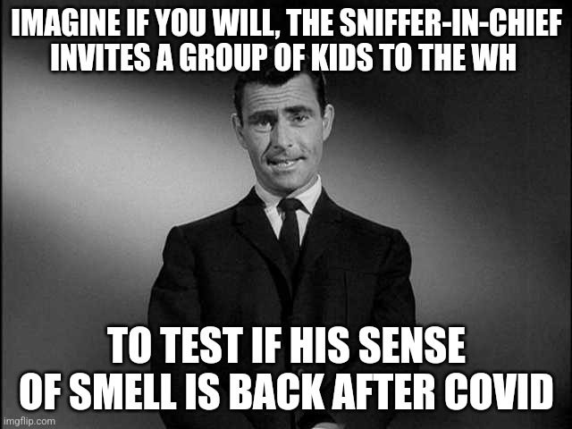 rod serling twilight zone | IMAGINE IF YOU WILL, THE SNIFFER-IN-CHIEF INVITES A GROUP OF KIDS TO THE WH; TO TEST IF HIS SENSE OF SMELL IS BACK AFTER COVID | image tagged in rod serling twilight zone | made w/ Imgflip meme maker
