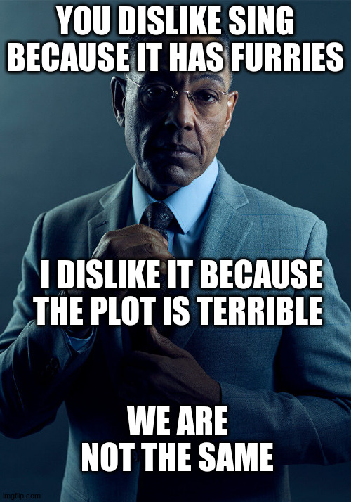 Gus Fring we are not the same | YOU DISLIKE SING BECAUSE IT HAS FURRIES; I DISLIKE IT BECAUSE THE PLOT IS TERRIBLE; WE ARE NOT THE SAME | image tagged in gus fring we are not the same | made w/ Imgflip meme maker