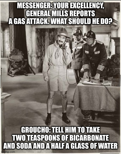 Duck Soup | MESSENGER: YOUR EXCELLENCY, GENERAL MILLS REPORTS A GAS ATTACK. WHAT SHOULD HE DO? GROUCHO: TELL HIM TO TAKE TWO TEASPOONS OF BICARBONATE AND SODA AND A HALF A GLASS OF WATER | image tagged in groucho marx,duck,soup,comedy | made w/ Imgflip meme maker