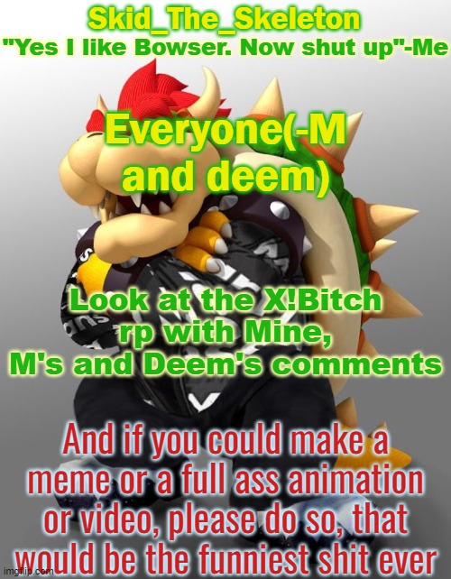 EVEN THE EXTRA DIOLOUGE PLEASE- | Everyone(-M and deem); Look at the X!Bitch rp with Mine, M's and Deem's comments; And if you could make a meme or a full ass animation or video, please do so, that would be the funniest shit ever | image tagged in skid/toof's drop bowser temp | made w/ Imgflip meme maker