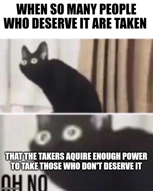 Oh no cat | WHEN SO MANY PEOPLE WHO DESERVE IT ARE TAKEN THAT THE TAKERS AQUIRE ENOUGH POWER
TO TAKE THOSE WHO DON'T DESERVE IT | image tagged in oh no cat | made w/ Imgflip meme maker