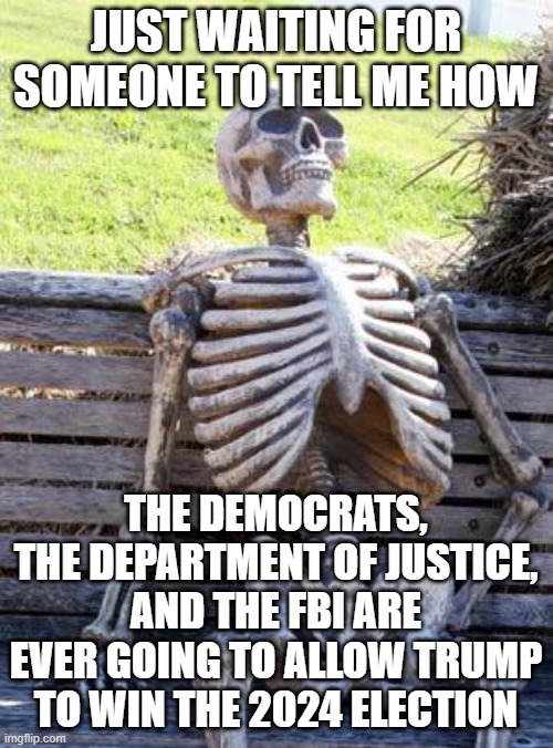 Waiting Skeleton | JUST WAITING FOR SOMEONE TO TELL ME HOW; THE DEMOCRATS, THE DEPARTMENT OF JUSTICE, AND THE FBI ARE EVER GOING TO ALLOW TRUMP TO WIN THE 2024 ELECTION | image tagged in memes,waiting skeleton | made w/ Imgflip meme maker