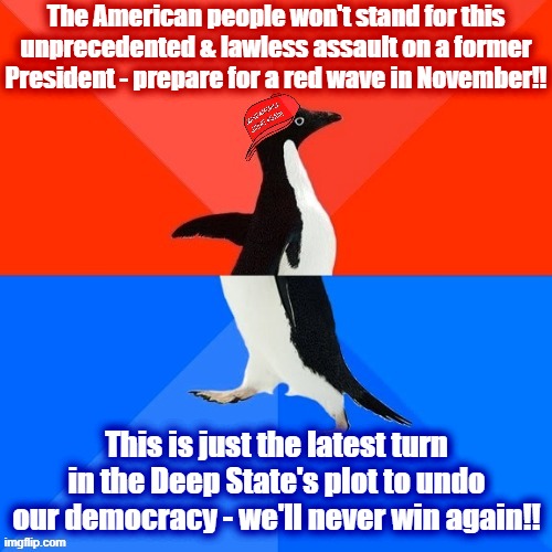 Republican paranoid schizophrenia to fit any election outcome. | The American people won't stand for this unprecedented & lawless assault on a former President - prepare for a red wave in November!! This is just the latest turn in the Deep State's plot to undo our democracy - we'll never win again!! | image tagged in socially awesome awkward penguin maga hat,conservative logic,conservative hypocrisy,2022,midterms,democracy | made w/ Imgflip meme maker