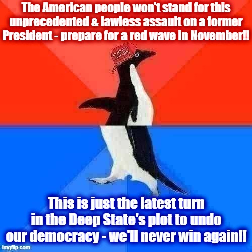 Socially Awesome Awkward Penguin MAGA hat | The American people won't stand for this unprecedented & lawless assault on a former President - prepare for a red wave in November!! This is just the latest turn in the Deep State's plot to undo our democracy - we'll never win again!! | image tagged in socially awesome awkward penguin maga hat | made w/ Imgflip meme maker