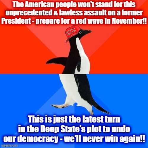 Paranoid schizophrenia for any election outcome. | The American people won't stand for this unprecedented & lawless assault on a former President - prepare for a red wave in November!! This is just the latest turn in the Deep State's plot to undo our democracy - we'll never win again!! | image tagged in socially awesome awkward penguin maga hat,paranoid,paranoia,2022,conservative logic,conservative hypocrisy | made w/ Imgflip meme maker