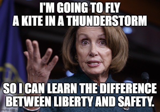 Nancy Pelosi & Ben Franklin | I'M GOING TO FLY A KITE IN A THUNDERSTORM; SO I CAN LEARN THE DIFFERENCE BETWEEN LIBERTY AND SAFETY. | image tagged in good old nancy pelosi,benjamin franklin,liberty,safety | made w/ Imgflip meme maker